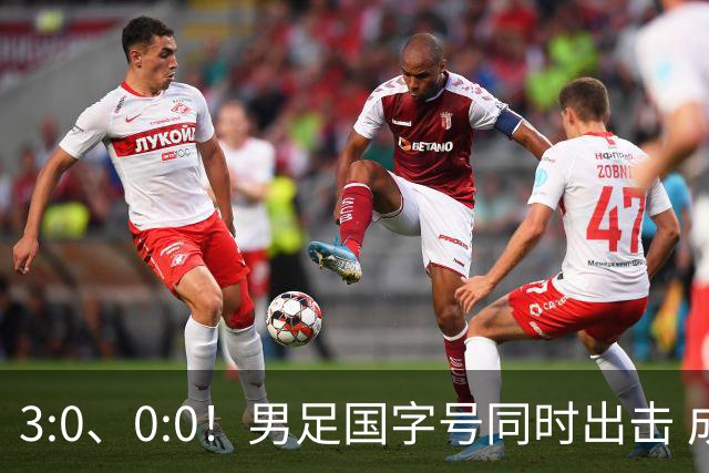 3:0、0:0！男足国字号同时出击 成年男足战平泰国 U23大胜塔吉克！